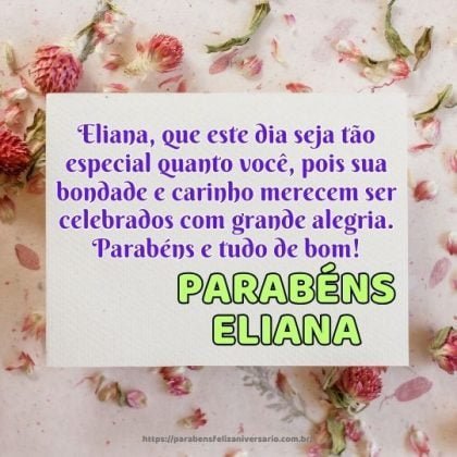Eliana, que este dia seja tão especial quanto você, pois sua bondade e carinho merecem ser celebrados com grande alegria. Parabéns e tudo de bom! Eliana, que este dia seja tão especial quanto você, pois sua bondade e carinho merecem ser celebrados com grande alegria. Parabéns e tudo de bom!
