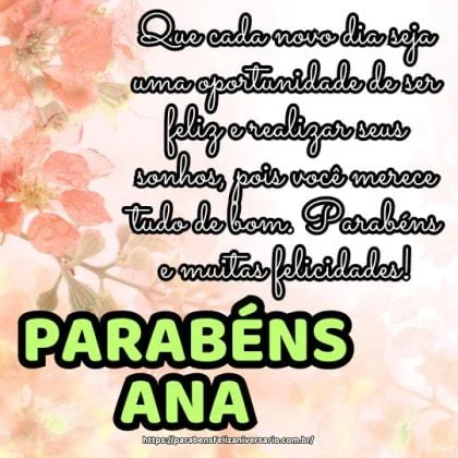Feliz aniversário Ana! Que cada novo dia seja uma oportunidade de ser feliz e realizar seus sonhos, pois você merece tudo de bom. Parabéns e muitas felicidades! Feliz aniversário Ana! Que cada novo dia seja uma oportunidade de ser feliz e realizar seus sonhos, pois você merece tudo de bom. Parabéns e muitas felicidades!