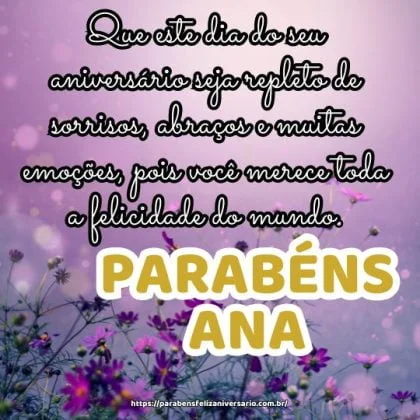 Parabéns Ana! Que este dia do seu aniversário seja repleto de sorrisos, abraços e muitas emoções, pois você merece toda a felicidade do mundo. Parabéns Ana! Que este dia do seu aniversário seja repleto de sorrisos, abraços e muitas emoções, pois você merece toda a felicidade do mundo.