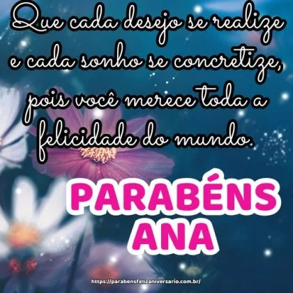 Feliz aniversário Ana! Que cada desejo se realize e cada sonho se concretize, pois você merece toda a felicidade do mundo. Meus parabéns! Feliz aniversário Ana! Que cada desejo se realize e cada sonho se concretize, pois você merece toda a felicidade do mundo. Meus parabéns!