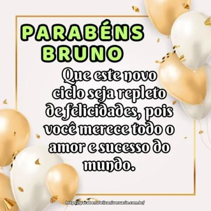 Parabéns Bruno, pelo seu aniversário! Que este novo ciclo seja repleto de felicidades, pois você merece todo o amor e sucesso do mundo. Parabéns Bruno, pelo seu aniversário! Que este novo ciclo seja repleto de felicidades, pois você merece todo o amor e sucesso do mundo.