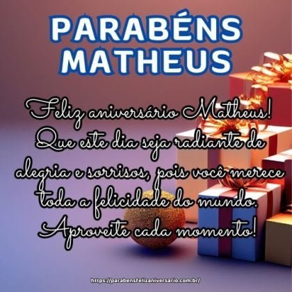 Feliz aniversário Matheus! Que este dia seja radiante de alegria e sorrisos, pois você merece toda a felicidade do mundo. Aproveite cada momento! Feliz aniversário Matheus! Que este dia seja radiante de alegria e sorrisos, pois você merece toda a felicidade do mundo. Aproveite cada momento!