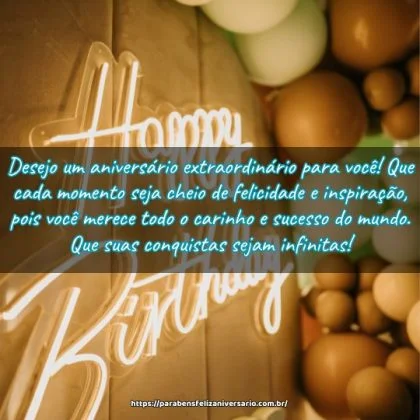 Desejo um aniversário extraordinário para você! Que cada momento seja cheio de felicidade e inspiração, pois você merece todo o carinho e sucesso do mundo. Que suas conquistas sejam infinitas! Desejo um aniversário extraordinário para você! Que cada momento seja cheio de felicidade e inspiração, pois você merece todo o carinho e sucesso do mundo. Que suas conquistas sejam infinitas!