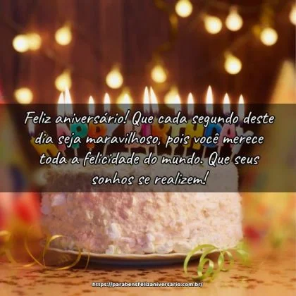 Feliz aniversário! Que cada segundo deste dia seja maravilhoso, pois você merece toda a felicidade do mundo. Que seus sonhos se realizem! Feliz aniversário! Que cada segundo deste dia seja maravilhoso, pois você merece toda a felicidade do mundo. Que seus sonhos se realizem!
