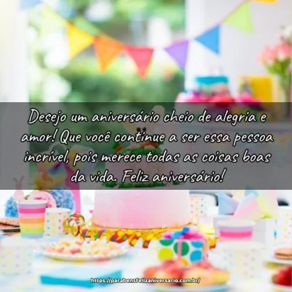 Desejo um aniversário cheio de alegria e amor! Que você continue a ser essa pessoa incrível, pois merece todas as coisas boas da vida. Feliz aniversário! Desejo um aniversário cheio de alegria e amor! Que você continue a ser essa pessoa incrível, pois merece todas as coisas boas da vida. Feliz aniversário!