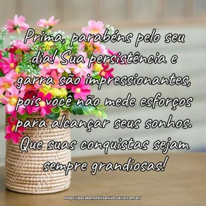 Prima, parabéns pelo seu dia! Sua persistência e garra são impressionantes, pois você não mede esforços para alcançar seus sonhos. Que suas conquistas sejam sempre grandiosas! Prima, parabéns pelo seu dia! Sua persistência e garra são impressionantes, pois você não mede esforços para alcançar seus sonhos. Que suas conquistas sejam sempre grandiosas!