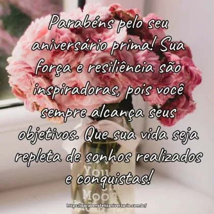 Parabéns pelo seu aniversário prima! Sua força e resiliência são inspiradoras, pois você sempre alcança seus objetivos. Que sua vida seja repleta de sonhos realizados e conquistas! Parabéns pelo seu aniversário prima! Sua força e resiliência são inspiradoras, pois você sempre alcança seus objetivos. Que sua vida seja repleta de sonhos realizados e conquistas!