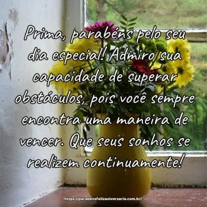 Prima, parabéns pelo seu dia especial! Admiro sua capacidade de superar obstáculos, pois você sempre encontra uma maneira de vencer. Que seus sonhos se realizem continuamente! Prima, parabéns pelo seu dia especial! Admiro sua capacidade de superar obstáculos, pois você sempre encontra uma maneira de vencer. Que seus sonhos se realizem continuamente!