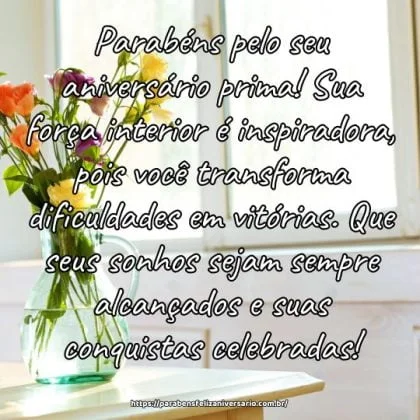 Parabéns pelo seu aniversário prima! Sua força interior é inspiradora, pois você transforma dificuldades em vitórias. Que seus sonhos sejam sempre alcançados e suas conquistas celebradas! Parabéns pelo seu aniversário prima! Sua força interior é inspiradora, pois você transforma dificuldades em vitórias. Que seus sonhos sejam sempre alcançados e suas conquistas celebradas!