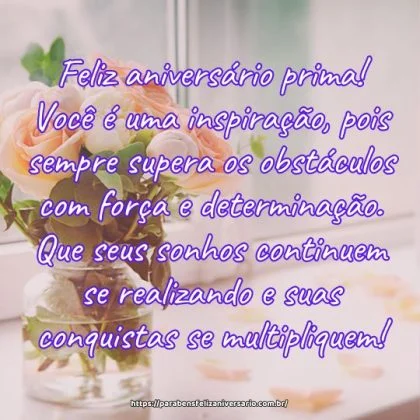 Feliz aniversário prima! Você é uma inspiração, pois sempre supera os obstáculos com força e determinação. Que seus sonhos continuem se realizando e suas conquistas se multipliquem! Feliz aniversário prima! Você é uma inspiração, pois sempre supera os obstáculos com força e determinação. Que seus sonhos continuem se realizando e suas conquistas se multipliquem!