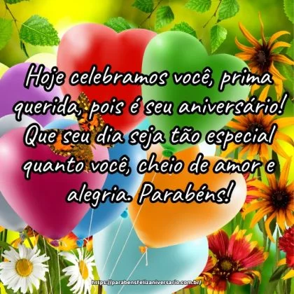 Hoje celebramos você, prima querida, pois é seu aniversário! Que seu dia seja tão especial quanto você, cheio de amor e alegria. Parabéns! Hoje celebramos você, prima querida, pois é seu aniversário! Que seu dia seja tão especial quanto você, cheio de amor e alegria. Parabéns!
