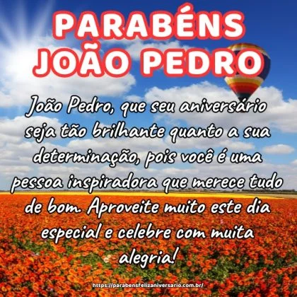 João Pedro, que seu aniversário seja tão brilhante quanto a sua determinação, pois você é uma pessoa inspiradora que merece tudo de bom. Aproveite muito este dia especial e celebre com muita alegria! João Pedro, que seu aniversário seja tão brilhante quanto a sua determinação, pois você é uma pessoa inspiradora que merece tudo de bom. Aproveite muito este dia especial e celebre com muita alegria!