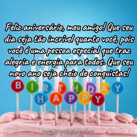 Feliz aniversário, meu amigo! Que seu dia seja tão incrível quanto você, pois você é uma pessoa especial que traz alegria e energia para todos. Que seu novo ano seja cheio de conquistas! Feliz aniversário, meu amigo! Que seu dia seja tão incrível quanto você, pois você é uma pessoa especial que traz alegria e energia para todos. Que seu novo ano seja cheio de conquistas!