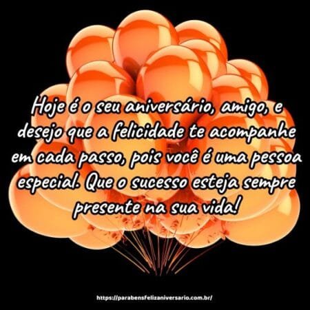 Hoje é o seu aniversário, amigo, e desejo que a felicidade te acompanhe em cada passo, pois você é uma pessoa especial. Que o sucesso esteja sempre presente na sua vida! Hoje é o seu aniversário, amigo, e desejo que a felicidade te acompanhe em cada passo, pois você é uma pessoa especial. Que o sucesso esteja sempre presente na sua vida!