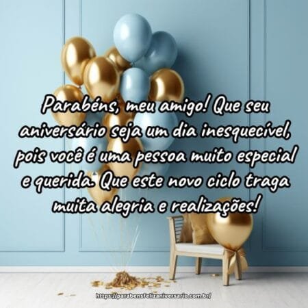 Parabéns, meu amigo! Que seu aniversário seja um dia inesquecível, pois você é uma pessoa muito especial e querida. Que este novo ciclo traga muita alegria e realizações! Parabéns, meu amigo! Que seu aniversário seja um dia inesquecível, pois você é uma pessoa muito especial e querida. Que este novo ciclo traga muita alegria e realizações!