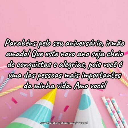 Parabéns pelo seu aniversário, irmão amado! Que este novo ano seja cheio de conquistas e alegrias, pois você é uma das pessoas mais importantes da minha vida. Amo você! Parabéns pelo seu aniversário, irmão amado! Que este novo ano seja cheio de conquistas e alegrias, pois você é uma das pessoas mais importantes da minha vida. Amo você!