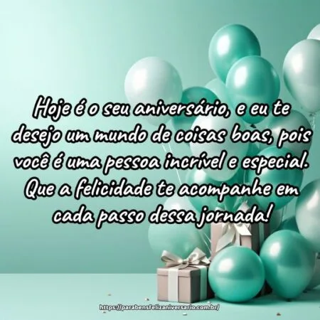 Hoje é o seu aniversário, e eu te desejo um mundo de coisas boas, pois você é uma pessoa incrível e especial. Que a felicidade te acompanhe em cada passo dessa jornada! Hoje é o seu aniversário, e eu te desejo um mundo de coisas boas, pois você é uma pessoa incrível e especial. Que a felicidade te acompanhe em cada passo dessa jornada!