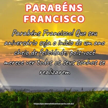 Parabéns Francisco! Que seu aniversário seja o início de um ano cheio de felicidade, pois você merece ver todos os seus sonhos se realizarem. Parabéns Francisco! Que seu aniversário seja o início de um ano cheio de felicidade, pois você merece ver todos os seus sonhos se realizarem.