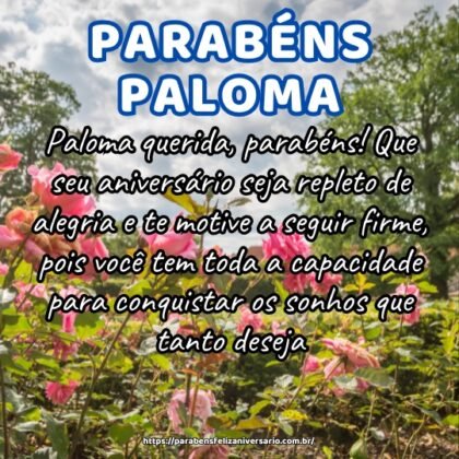 Paloma querida, parabéns! Que seu aniversário seja repleto de alegria e te motive a seguir firme, pois você tem toda a capacidade para conquistar os sonhos que tanto deseja. Paloma querida, parabéns! Que seu aniversário seja repleto de alegria e te motive a seguir firme, pois você tem toda a capacidade para conquistar os sonhos que tanto deseja.