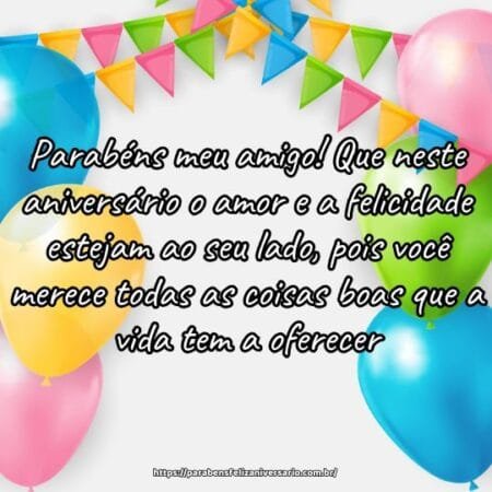 Parabéns meu amigo! Que neste aniversário o amor e a felicidade estejam ao seu lado, pois você merece todas as coisas boas que a vida tem a oferecer. Parabéns meu amigo! Que neste aniversário o amor e a felicidade estejam ao seu lado, pois você merece todas as coisas boas que a vida tem a oferecer.