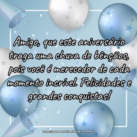 Amigo, que este aniversário traga uma chuva de bênçãos, pois você é merecedor de cada momento incrível. Felicidades e grandes conquistas! Amigo, que este aniversário traga uma chuva de bênçãos, pois você é merecedor de cada momento incrível. Felicidades e grandes conquistas!
