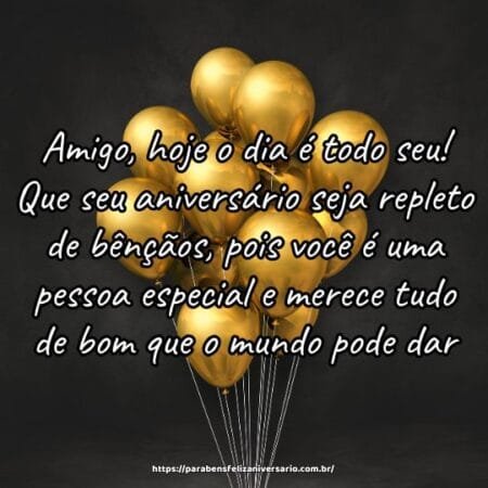 Amigo, hoje o dia é todo seu! Que seu aniversário seja repleto de bênçãos, pois você é uma pessoa especial e merece tudo de bom que o mundo pode dar. Amigo, hoje o dia é todo seu! Que seu aniversário seja repleto de bênçãos, pois você é uma pessoa especial e merece tudo de bom que o mundo pode dar.