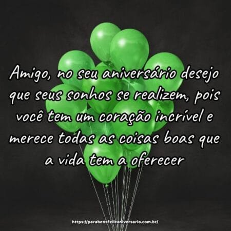 Amigo, no seu aniversário desejo que seus sonhos se realizem, pois você tem um coração incrível e merece todas as coisas boas que a vida tem a oferecer. Amigo, no seu aniversário desejo que seus sonhos se realizem, pois você tem um coração incrível e merece todas as coisas boas que a vida tem a oferecer.