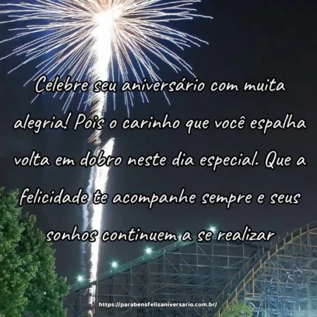 Celebre seu aniversário com muita alegria! Pois o carinho que você espalha volta em dobro neste dia especial. Que a felicidade te acompanhe sempre e seus sonhos continuem a se realizar.