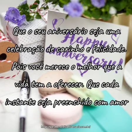 Que o seu aniversário seja uma celebração de carinho e felicidade. Pois você merece o melhor que a vida tem a oferecer. Que cada instante seja preenchido com amor.