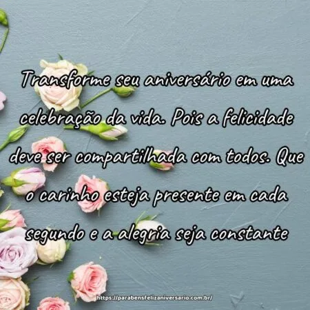 Transforme seu aniversário em uma celebração da vida. Pois a felicidade deve ser compartilhada com todos. Que o carinho esteja presente em cada segundo e a alegria seja constante.
