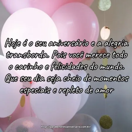 Hoje é o seu aniversário e a alegria transborda. Pois você merece todo o carinho e felicidades do mundo. Que seu dia seja cheio de momentos especiais e repleto de amor.