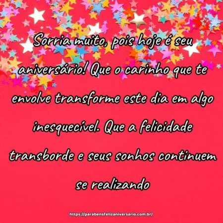 Sorria muito, pois hoje é seu aniversário! Que o carinho que te envolve transforme este dia em algo inesquecível. Que a felicidade transborde e seus sonhos continuem se realizando.