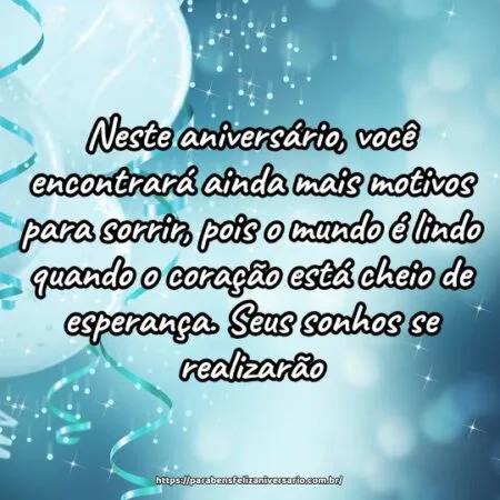 Neste aniversário, você encontrará ainda mais motivos para sorrir, pois o mundo é lindo quando o coração está cheio de esperança. Seus sonhos se realizarão.