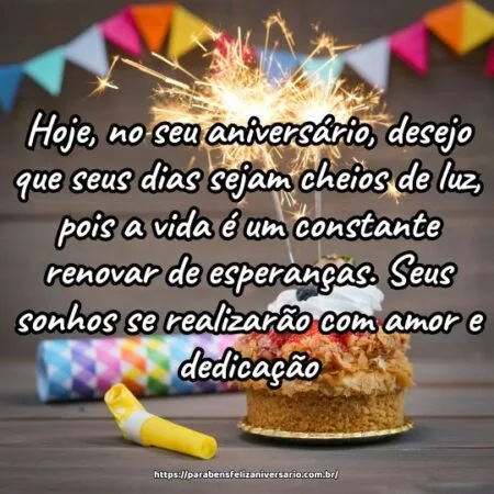 Hoje, no seu aniversário, desejo que seus dias sejam cheios de luz, pois a vida é um constante renovar de esperanças. Seus sonhos se realizarão com amor e dedicação.