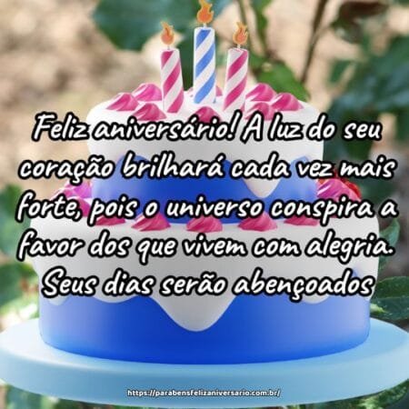 Feliz aniversário! A luz do seu coração brilhará cada vez mais forte, pois o universo conspira a favor dos que vivem com alegria. Seus dias serão abençoados. Feliz aniversário! A luz do seu coração brilhará cada vez mais forte, pois o universo conspira a favor dos que vivem com alegria. Seus dias serão abençoados.