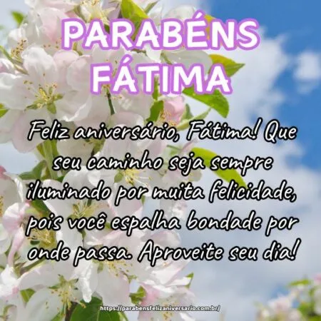 Feliz aniversário, Fátima! Que seu caminho seja sempre iluminado por muita felicidade, pois você espalha bondade por onde passa. Aproveite seu dia! Feliz aniversário, Fátima! Que seu caminho seja sempre iluminado por muita felicidade, pois você espalha bondade por onde passa. Aproveite seu dia!