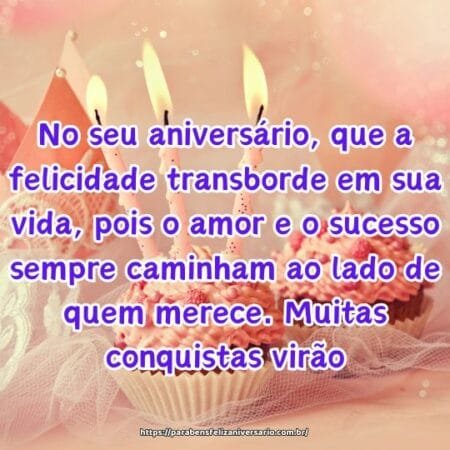 No seu aniversário, que a felicidade transborde em sua vida, pois o amor e o sucesso sempre caminham ao lado de quem merece. Muitas conquistas virão. No seu aniversário, que a felicidade transborde em sua vida, pois o amor e o sucesso sempre caminham ao lado de quem merece. Muitas conquistas virão.