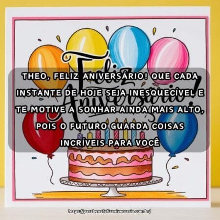 Theo, feliz aniversário! Que cada instante de hoje seja inesquecível e te motive a sonhar ainda mais alto, pois o futuro guarda coisas incríveis para você. Theo, feliz aniversário! Que cada instante de hoje seja inesquecível e te motive a sonhar ainda mais alto, pois o futuro guarda coisas incríveis para você.