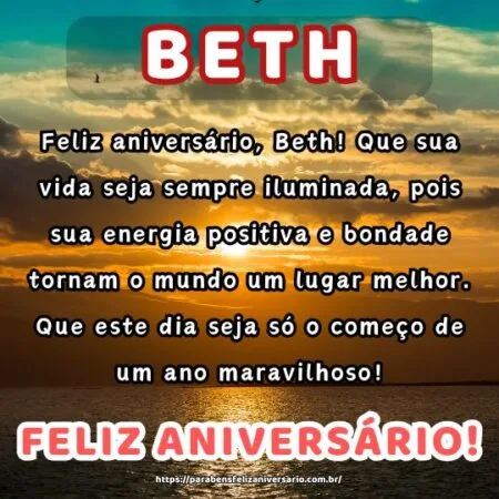 Feliz aniversário, Beth! Que sua vida seja sempre iluminada, pois sua energia positiva e bondade tornam o mundo um lugar melhor. Que este dia seja só o começo de um ano maravilhoso! Feliz aniversário, Beth! Que sua vida seja sempre iluminada, pois sua energia positiva e bondade tornam o mundo um lugar melhor. Que este dia seja só o começo de um ano maravilhoso!