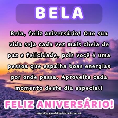 Bela, feliz aniversário! Que sua vida seja cada vez mais cheia de paz e felicidade, pois você é uma pessoa que espalha boas energias por onde passa. Aproveite cada momento deste dia especial! Bela, feliz aniversário! Que sua vida seja cada vez mais cheia de paz e felicidade, pois você é uma pessoa que espalha boas energias por onde passa. Aproveite cada momento deste dia especial!