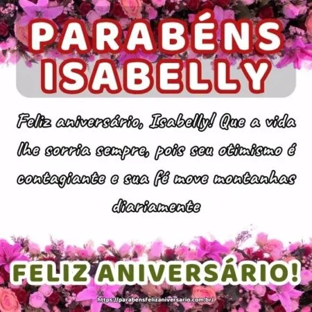 Feliz aniversário, Isabelly! Que a vida lhe sorria sempre, pois seu otimismo é contagiante e sua fé move montanhas diariamente. Feliz aniversário, Isabelly! Que a vida lhe sorria sempre, pois seu otimismo é contagiante e sua fé move montanhas diariamente.