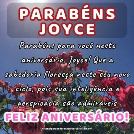 Parabéns para você neste aniversário, Joyce! Que a sabedoria floresça neste seu novo ciclo, pois sua inteligência e perspicácia são admiráveis. Parabéns para você neste aniversário, Joyce! Que a sabedoria floresça neste seu novo ciclo, pois sua inteligência e perspicácia são admiráveis.