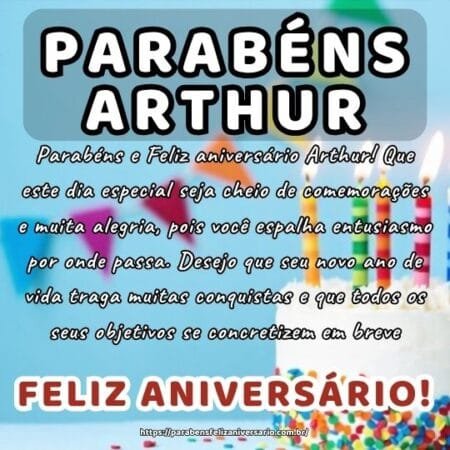 Parabéns e Feliz aniversário Arthur! Que este dia especial seja cheio de comemorações e muita alegria, pois você espalha entusiasmo por onde passa. Desejo que seu novo ano de vida traga muitas conquistas e que todos os seus objetivos se concretizem em breve.