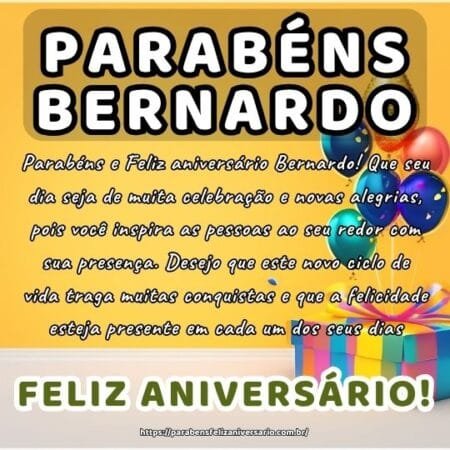 Parabéns e Feliz aniversário Bernardo! Que seu dia seja de muita celebração e novas alegrias, pois você inspira as pessoas ao seu redor com sua presença. Desejo que este novo ciclo de vida traga muitas conquistas e que a felicidade esteja presente em cada um dos seus dias.