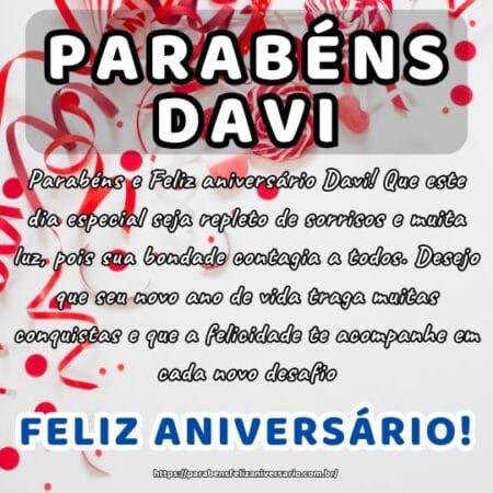 Parabéns e Feliz aniversário Davi! Que este dia especial seja repleto de sorrisos e muita luz, pois sua bondade contagia a todos. Desejo que seu novo ano de vida traga muitas conquistas e que a felicidade te acompanhe em cada novo desafio.
