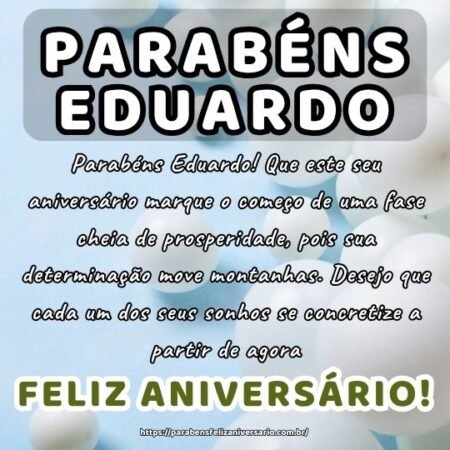 Parabéns Eduardo! Que este seu aniversário marque o começo de uma fase cheia de prosperidade, pois sua determinação move montanhas. Desejo que cada um dos seus sonhos se concretize a partir de agora.