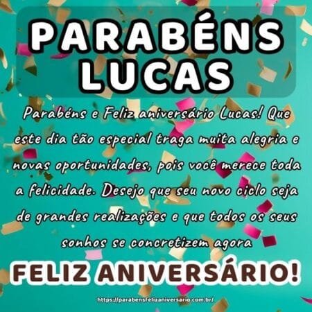 Parabéns e Feliz aniversário Lucas! Que este dia tão especial traga muita alegria e novas oportunidades, pois você merece toda a felicidade. Desejo que seu novo ciclo seja de grandes realizações e que todos os seus sonhos se concretizem agora.