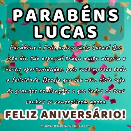 Parabéns e Feliz aniversário Lucas! Que este dia tão especial traga muita alegria e novas oportunidades, pois você merece toda a felicidade. Desejo que seu novo ciclo seja de grandes realizações e que todos os seus sonhos se concretizem agora.