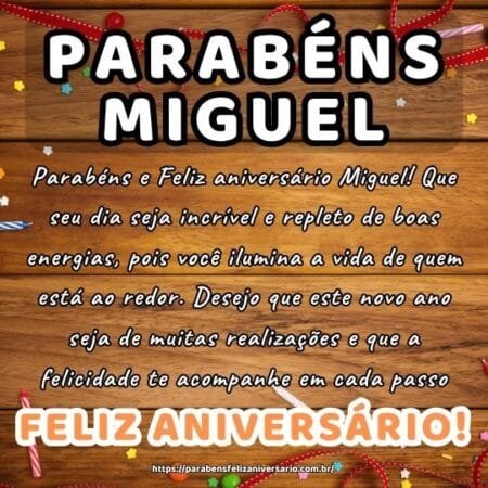 Parabéns e Feliz aniversário Miguel! Que seu dia seja incrível e repleto de boas energias, pois você ilumina a vida de quem está ao redor. Desejo que este novo ano seja de muitas realizações e que a felicidade te acompanhe em cada passo.