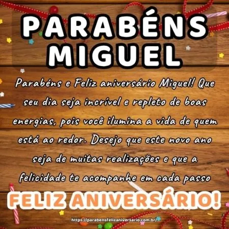 Parabéns e Feliz aniversário Miguel! Que seu dia seja incrível e repleto de boas energias, pois você ilumina a vida de quem está ao redor. Desejo que este novo ano seja de muitas realizações e que a felicidade te acompanhe em cada passo.